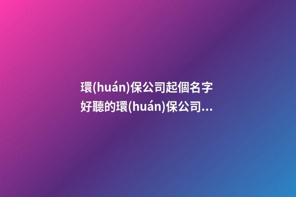 環(huán)保公司起個名字 好聽的環(huán)保公司名字